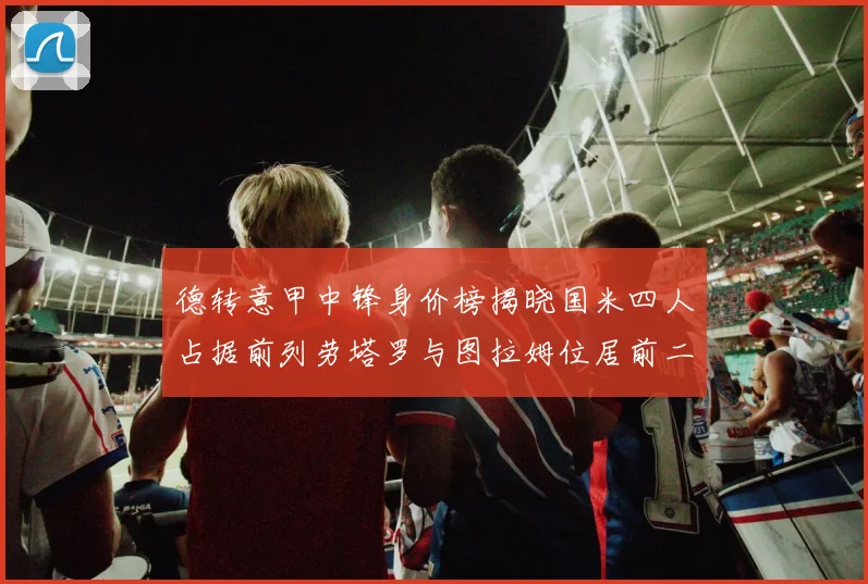 德转意甲中锋身价榜揭晓国米四人占据前列劳塔罗与图拉姆位居前二