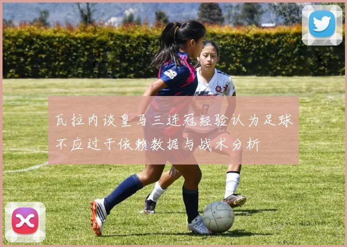 瓦拉内谈皇马三连冠经验认为足球不应过于依赖数据与战术分析