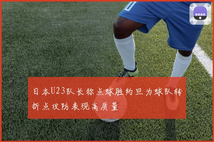 日本U23队长称点球胜约旦为球队转折点攻防表现高质量