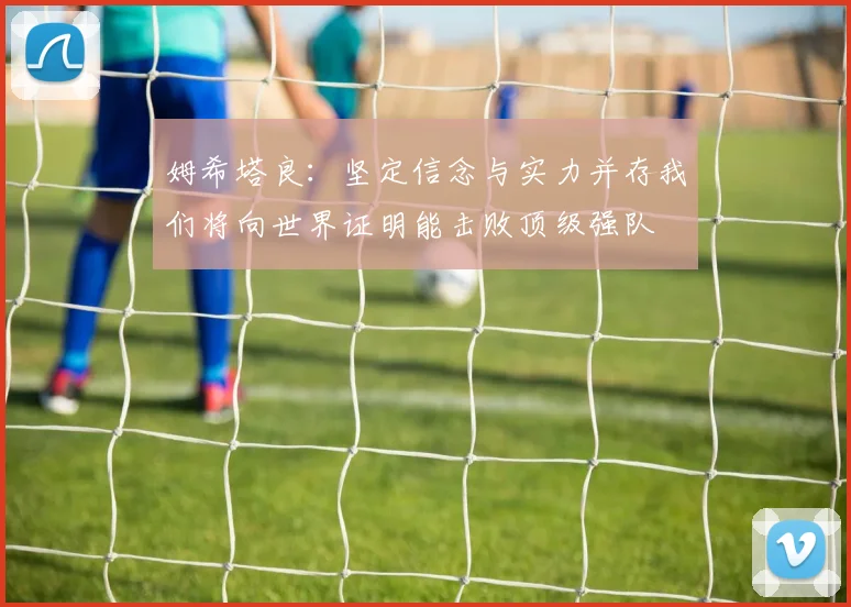 姆希塔良：坚定信念与实力并存我们将向世界证明能击败顶级强队