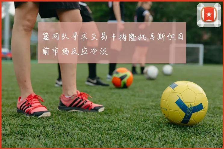 篮网队寻求交易卡梅隆托马斯但目前市场反应冷淡