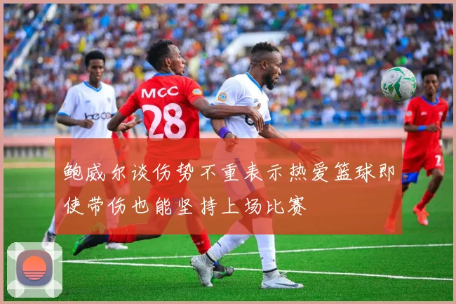 鲍威尔谈伤势不重表示热爱篮球即使带伤也能坚持上场比赛