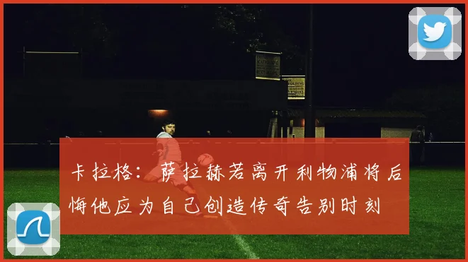 卡拉格：萨拉赫若离开利物浦将后悔他应为自己创造传奇告别时刻