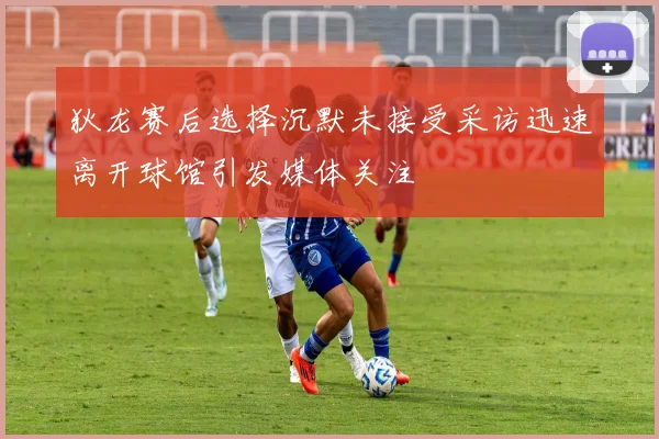 狄龙赛后选择沉默未接受采访迅速离开球馆引发媒体关注