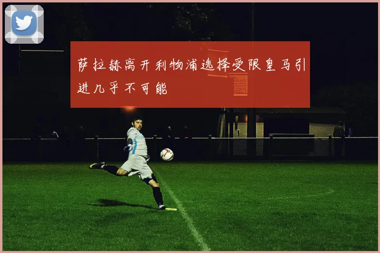 萨拉赫离开利物浦选择受限皇马引进几乎不可能