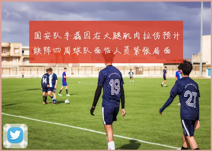 国安队李磊因右大腿肌肉拉伤预计缺阵四周球队面临人员紧张局面