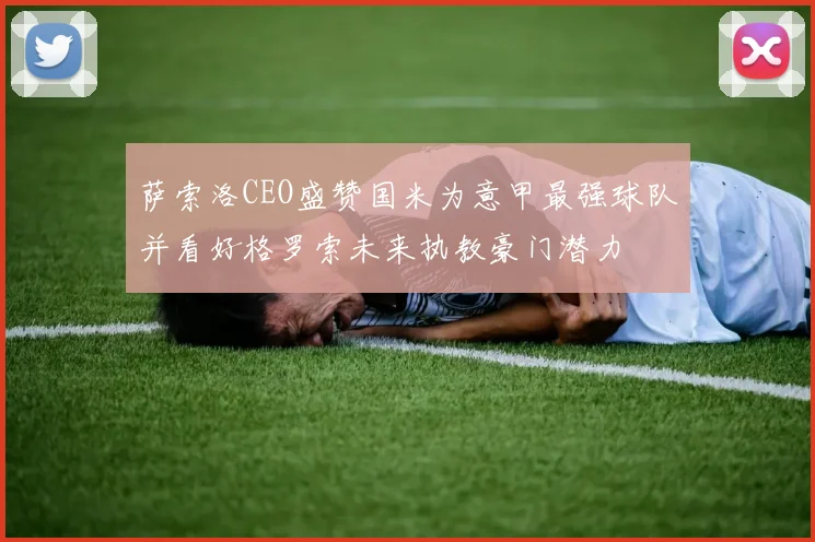 萨索洛CEO盛赞国米为意甲最强球队并看好格罗索未来执教豪门潜力