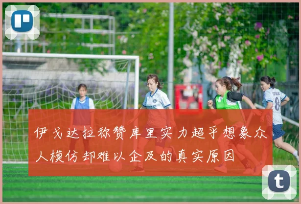 伊戈达拉称赞库里实力超乎想象众人模仿却难以企及的真实原因