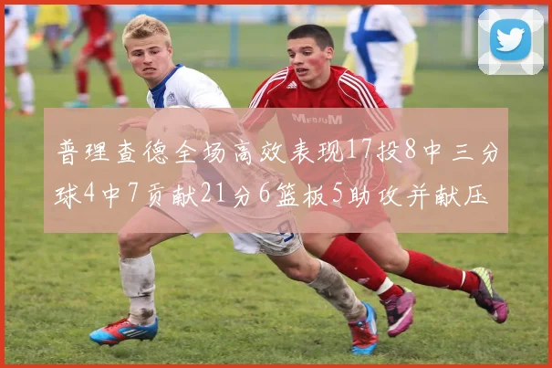 普理查德全场高效表现17投8中三分球4中7贡献21分6篮板5助攻并献压哨三分