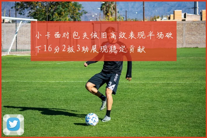 小卡面对包夹依旧高效表现半场砍下16分2板3助展现稳定贡献