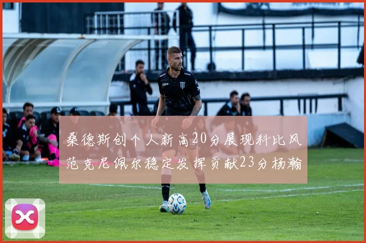 桑德斯创个人新高20分展现科比风范克尼佩尔稳定发挥贡献23分杨瀚森短短2分钟斩获4分