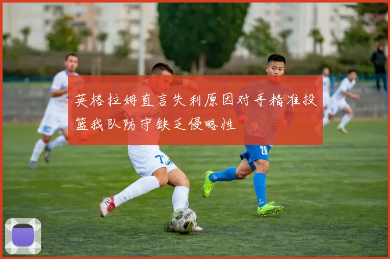 英格拉姆直言失利原因对手精准投篮我队防守缺乏侵略性