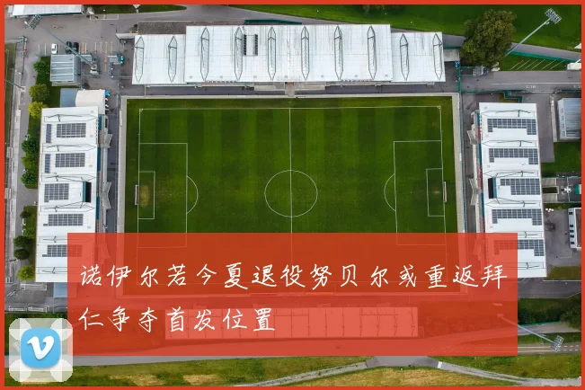 诺伊尔若今夏退役努贝尔或重返拜仁争夺首发位置