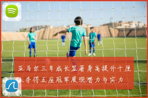 亚马尔三年成长显著身高提升十厘米夺得五座冠军展现潜力与实力