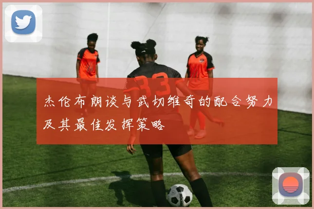 杰伦布朗谈与武切维奇的配合努力及其最佳发挥策略
