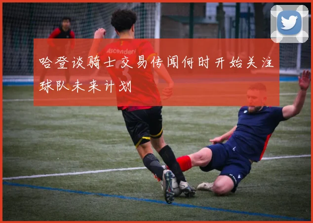 哈登谈骑士交易传闻何时开始关注球队未来计划