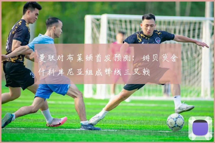 曼联对布莱顿首发预测：姆贝莫舍什科库尼亚组成锋线三叉戟