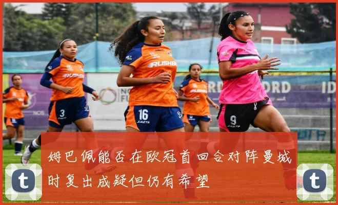 姆巴佩能否在欧冠首回合对阵曼城时复出成疑但仍有希望