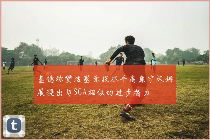 基德称赞活塞竞技水平高康宁汉姆展现出与SGA相似的进步潜力