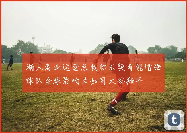 湖人商业运营总裁称东契奇能增强球队全球影响力如同大谷翔平