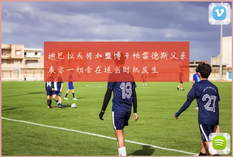 迪巴拉或将加盟博卡帕雷德斯父亲表示一切会在适当时机发生