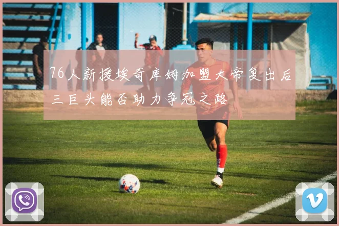 76人新援埃奇库姆加盟大帝复出后三巨头能否助力争冠之路