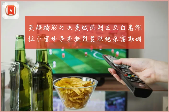 英超精彩对决曼城热刺互交白卷维拉小蜜蜂争夺激烈曼联绝杀富勒姆逆转胜利