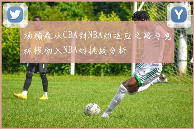杨瀚森从CBA到NBA的适应之路与克林根初入NBA的挑战分析