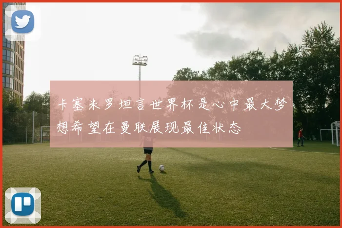 卡塞米罗坦言世界杯是心中最大梦想希望在曼联展现最佳状态