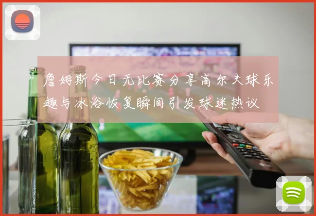 詹姆斯今日无比赛分享高尔夫球乐趣与冰浴恢复瞬间引发球迷热议