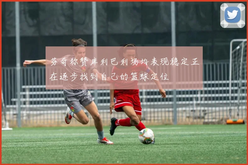 芬奇称赞库利巴利场均表现稳定正在逐步找到自己的篮球定位