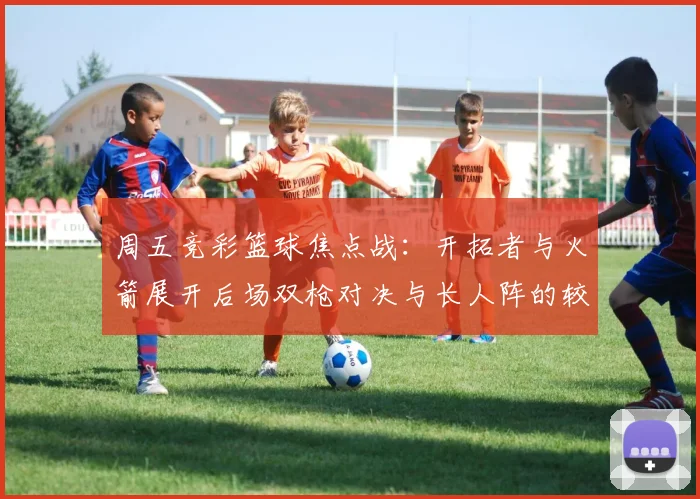周五竞彩篮球焦点战：开拓者与火箭展开后场双枪对决与长人阵的较量