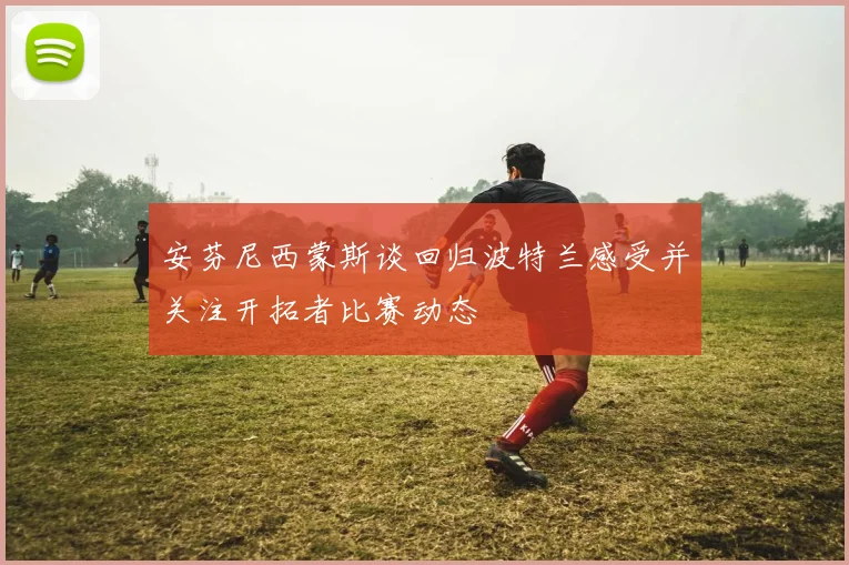 安芬尼西蒙斯谈回归波特兰感受并关注开拓者比赛动态