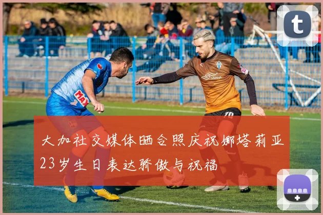 大加社交媒体晒合照庆祝娜塔莉亚23岁生日表达骄傲与祝福