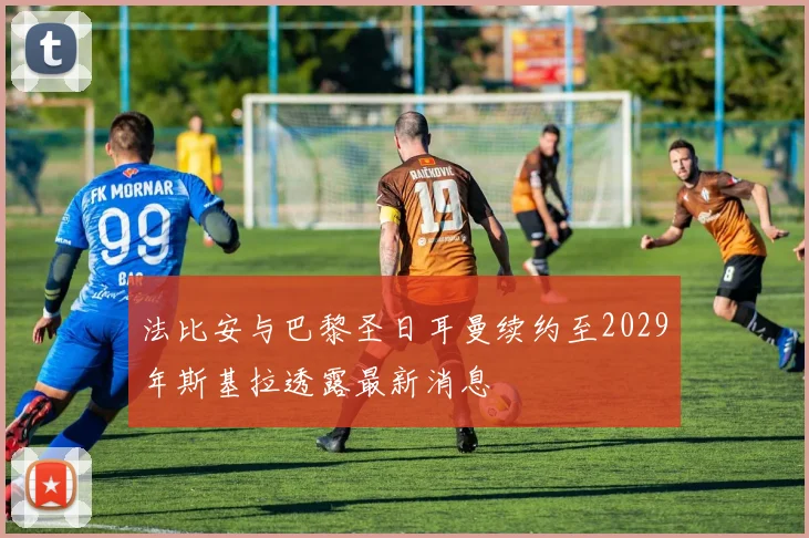 法比安与巴黎圣日耳曼续约至2029年斯基拉透露最新消息