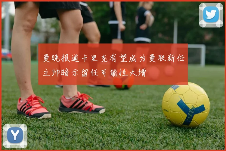 曼晚报道卡里克有望成为曼联新任主帅暗示留任可能性大增