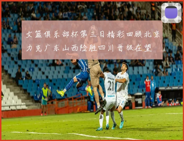 女篮俱乐部杯第三日精彩回顾北京力克广东山西险胜四川晋级在望