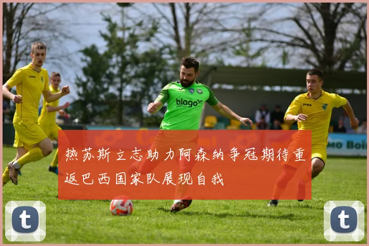 热苏斯立志助力阿森纳争冠期待重返巴西国家队展现自我