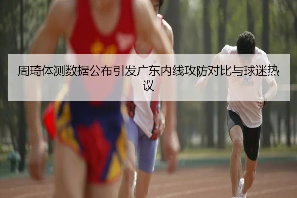 周琦体测数据公布引发广东内线攻防对比与球迷热议 - leyu